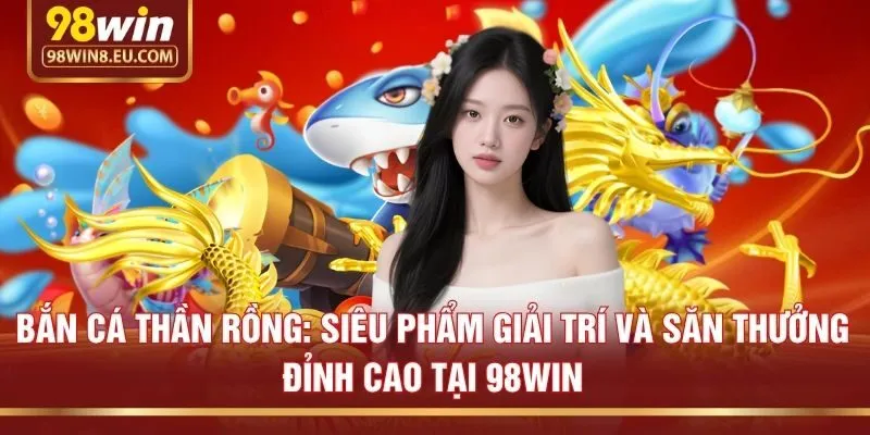 Bắn cá Thần Rồng: Siêu phẩm giải trí và săn thưởng đỉnh cao tại 98win
