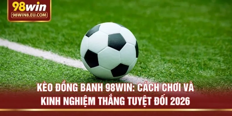 Kèo đồng banh 98win: Cách chơi và kinh nghiệm thắng tuyệt đối 2026