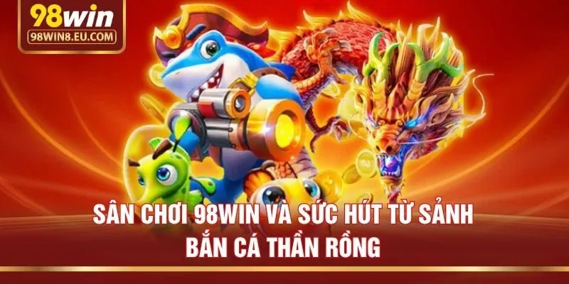 Sân chơi 98win và sức hút từ sảnh Bắn cá Thần Rồng