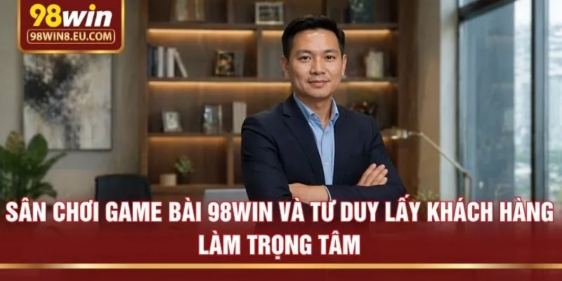 Sân chơi game bài 98win và tư duy lấy khách hàng làm trọng tâm